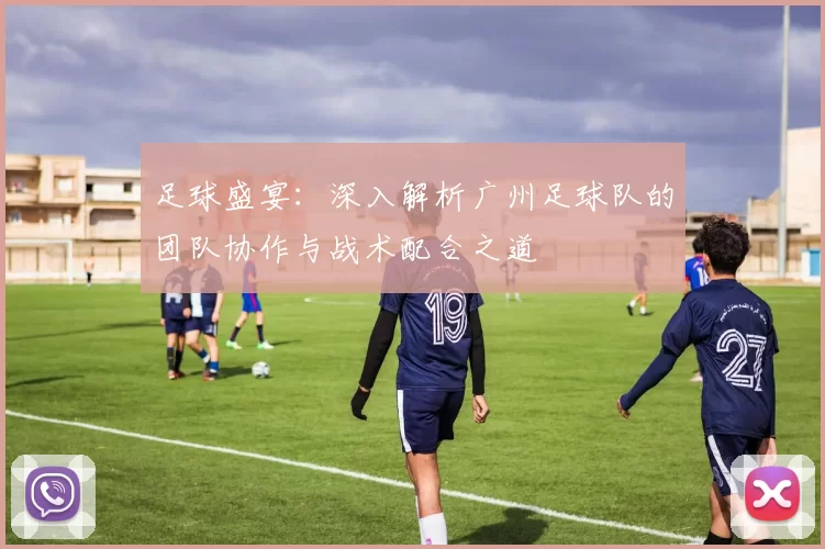 足球盛宴：深入解析广州足球队的团队协作与战术配合之道