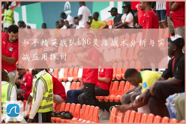 和平精英战队LNG灵活战术分析与实战应用探讨