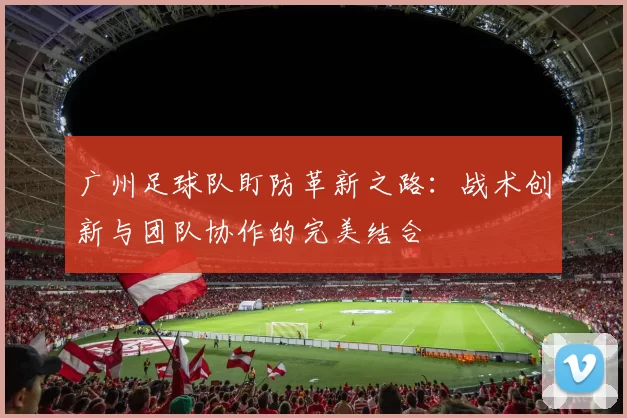广州足球队盯防革新之路：战术创新与团队协作的完美结合